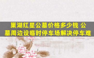 巢湖红星公墓价格多少钱 公墓周边设临时停车场解决停车难